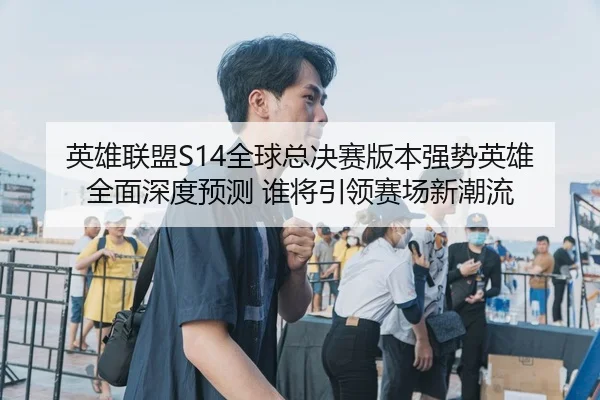 英雄联盟S14全球总决赛版本强势英雄全面深度预测 谁将引领赛场新潮流