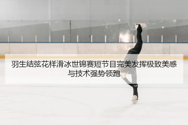羽生结弦花样滑冰世锦赛短节目完美发挥极致美感与技术强势领跑