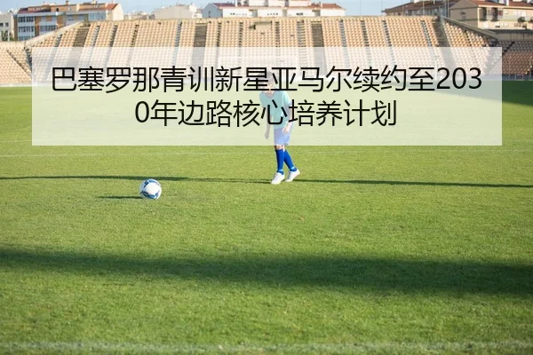 ba-sai-luo-na-qing-xun-xin-xing-ya-ma-er-xu-yue-zhi-nian-bian-lu-he-xin-pei-yang-ji-hua-2-500.jpg