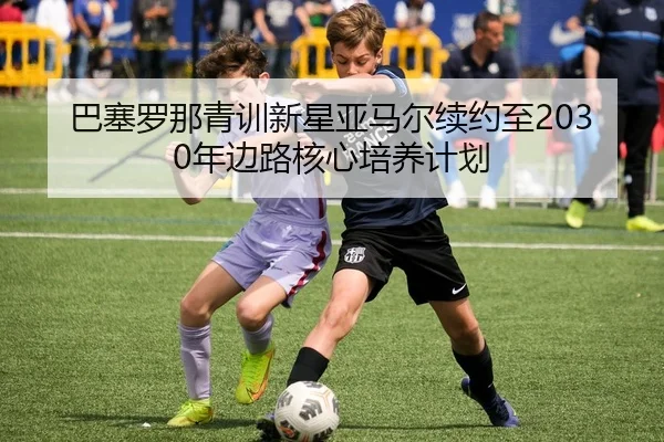 巴塞罗那青训新星亚马尔续约至2030年边路核心培养计划