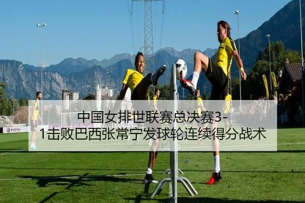 中国女排世联赛总决赛3-1击败巴西张常宁发球轮连续得分战术